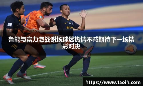 鲁能与富力激战谢场球迷热情不减期待下一场精彩对决